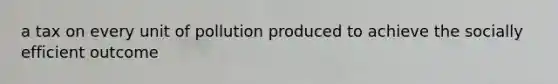 a tax on every unit of pollution produced to achieve the socially efficient outcome