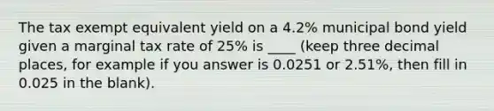 The tax exempt equivalent yield on a 4.2% municipal bond yield given a marginal tax rate of 25% is ____ (keep three decimal places, for example if you answer is 0.0251 or 2.51%, then fill in 0.025 in the blank).