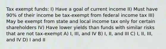 Tax exempt funds: I) Have a goal of current income II) Must have 90% of their income be tax-exempt from federal income tax III) May be exempt from state and local income tax only for certain shareholders IV) Have lower yields than funds with similar risks that are not tax-exempt A) I, III, and IV B) I, II, and III C) I, II, III, and IV D) I and II