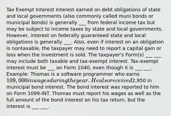 Tax Exempt Interest Interest earned on debt obligations of state and local governments (also commonly called muni bonds or municipal bonds) is generally ___ from federal income tax but may be subject to income taxes by state and local governments. However, interest on federally guaranteed state and local obligations is generally ___. Also, even if interest on an obligation is nontaxable, the taxpayer may need to report a capital gain or loss when the investment is sold. The taxpayer's Form(s) ___ ___ may include both taxable and tax-exempt interest. Tax-exempt interest must be ___ on Form 1040, even though it is ___ ___. Example: Thomas is a software programmer who earns 109,000 in wages during the year. He also received2,950 in municipal bond interest. The bond interest was reported to him on Form 1099-INT. Thomas must report his wages as well as the full amount of the bond interest on his tax return, but the interest is ___ ___.