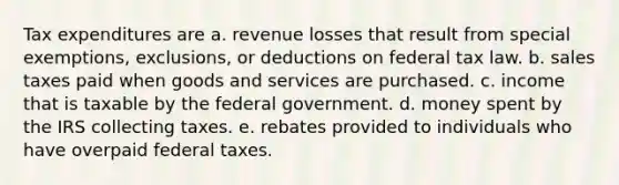 Tax expenditures are a. revenue losses that result from special exemptions, exclusions, or deductions on federal tax law. b. sales taxes paid when goods and services are purchased. c. income that is taxable by the federal government. d. money spent by the IRS collecting taxes. e. rebates provided to individuals who have overpaid federal taxes.