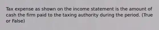 Tax expense as shown on the income statement is the amount of cash the firm paid to the taxing authority during the period. (True or False)