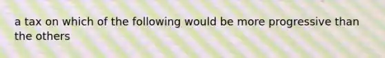 a tax on which of the following would be more progressive than the others