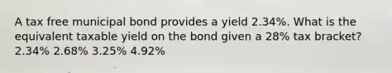 A tax free municipal bond provides a yield 2.34%. What is the equivalent taxable yield on the bond given a 28% tax bracket? 2.34% 2.68% 3.25% 4.92%