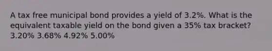 A tax free municipal bond provides a yield of 3.2%. What is the equivalent taxable yield on the bond given a 35% tax bracket? 3.20% 3.68% 4.92% 5.00%