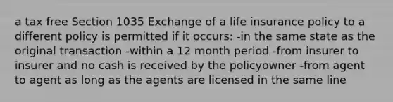 a tax free Section 1035 Exchange of a life insurance policy to a different policy is permitted if it occurs: -in the same state as the original transaction -within a 12 month period -from insurer to insurer and no cash is received by the policyowner -from agent to agent as long as the agents are licensed in the same line