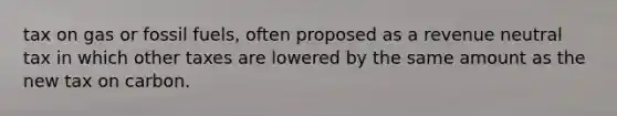 tax on gas or fossil fuels, often proposed as a revenue neutral tax in which other taxes are lowered by the same amount as the new tax on carbon.