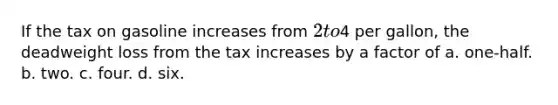 If the tax on gasoline increases from 2 to4 per gallon, the deadweight loss from the tax increases by a factor of a. one-half. b. two. c. four. d. six.