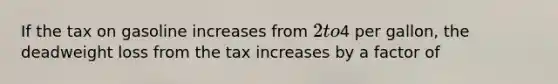 If the tax on gasoline increases from 2 to4 per gallon, the deadweight loss from the tax increases by a factor of