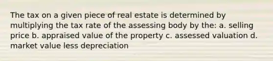 The tax on a given piece of real estate is determined by multiplying the tax rate of the assessing body by the: a. selling price b. appraised value of the property c. assessed valuation d. market value less depreciation