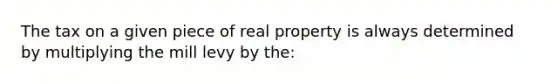 The tax on a given piece of real property is always determined by multiplying the mill levy by the: