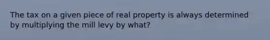 The tax on a given piece of real property is always determined by multiplying the mill levy by what?