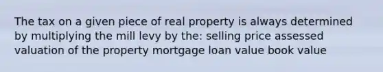 The tax on a given piece of real property is always determined by multiplying the mill levy by the: selling price assessed valuation of the property mortgage loan value book value