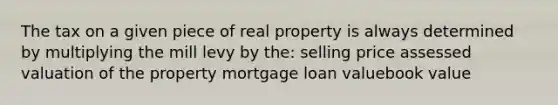 The tax on a given piece of real property is always determined by multiplying the mill levy by the: selling price assessed valuation of the property mortgage loan valuebook value