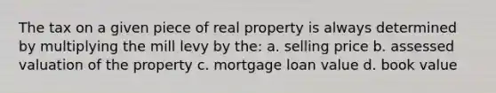 The tax on a given piece of real property is always determined by multiplying the mill levy by the: a. selling price b. assessed valuation of the property c. mortgage loan value d. book value