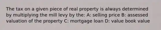 The tax on a given piece of real property is always determined by multiplying the mill levy by the: A: selling price B: assessed valuation of the property C: mortgage loan D: value book value