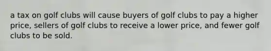 a tax on golf clubs will cause buyers of golf clubs to pay a higher price, sellers of golf clubs to receive a lower price, and fewer golf clubs to be sold.