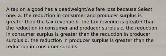 A tax on a good has a deadweight/welfare loss because Select one: a. the reduction in consumer and producer surplus is greater than the tax revenue b. the tax revenue is greater than the reduction in consumer and producer surplus c. the reduction in consumer surplus is greater than the reduction in producer surplus d. the reduction in producer surplus is greater than the reduction in consumer surplus