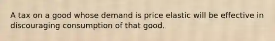 A tax on a good whose demand is price elastic will be effective in discouraging consumption of that good.