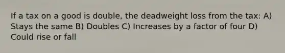 If a tax on a good is double, the deadweight loss from the tax: A) Stays the same B) Doubles C) Increases by a factor of four D) Could rise or fall