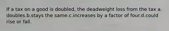 If a tax on a good is doubled, the deadweight loss from the tax a. doubles.b.stays the same.c.increases by a factor of four.d.could rise or fall.