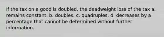 If the tax on a good is doubled, the deadweight loss of the tax a. remains constant. b. doubles. c. quadruples. d. decreases by a percentage that cannot be determined without further information.