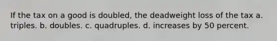 If the tax on a good is doubled, the deadweight loss of the tax a. triples. b. doubles. c. quadruples. d. increases by 50 percent.