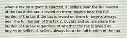 when a tax on a good is enacted, a. sellers bear the full burden of the tax if the tax is levied on them; buyers bear the full burden of the tax if the tax is levied on them b. buyers always bear the full burden of the tax c. buyers and sellers share the burden of the tax regardless of whether the tax is levied on buyers or sellers d. sellers always bear the full burden of the tax