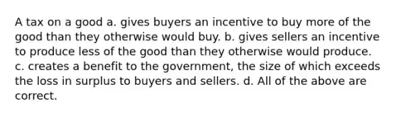 A tax on a good a. gives buyers an incentive to buy more of the good than they otherwise would buy. b. gives sellers an incentive to produce less of the good than they otherwise would produce. c. creates a benefit to the government, the size of which exceeds the loss in surplus to buyers and sellers. d. All of the above are correct.