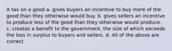 A tax on a good a. gives buyers an incentive to buy more of the good than they otherwise would buy. b. gives sellers an incentive to produce less of the good than they otherwise would produce. c. creates a benefit to the government, the size of which exceeds the loss in surplus to buyers and sellers. d. All of the above are correct