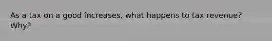 As a tax on a good increases, what happens to tax revenue? Why?