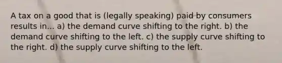 A tax on a good that is (legally speaking) paid by consumers results in... a) the demand curve shifting to the right. b) the demand curve shifting to the left. c) the supply curve shifting to the right. d) the supply curve shifting to the left.