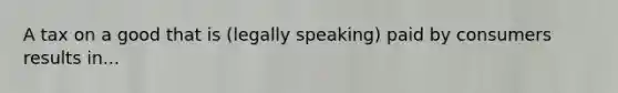 A tax on a good that is (legally speaking) paid by consumers results in...
