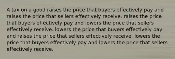 A tax on a good raises the price that buyers effectively pay and raises the price that sellers effectively receive. raises the price that buyers effectively pay and lowers the price that sellers effectively receive. lowers the price that buyers effectively pay and raises the price that sellers effectively receive. lowers the price that buyers effectively pay and lowers the price that sellers effectively receive.