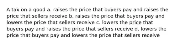 A tax on a good a. raises the price that buyers pay and raises the price that sellers receive b. raises the price that buyers pay and lowers the price that sellers receive c. lowers the price that buyers pay and raises the price that sellers receive d. lowers the price that buyers pay and lowers the price that sellers receive