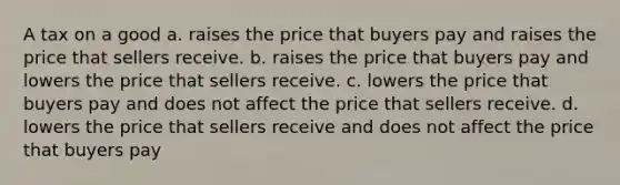 A tax on a good a. raises the price that buyers pay and raises the price that sellers receive. b. raises the price that buyers pay and lowers the price that sellers receive. c. lowers the price that buyers pay and does not affect the price that sellers receive. d. lowers the price that sellers receive and does not affect the price that buyers pay