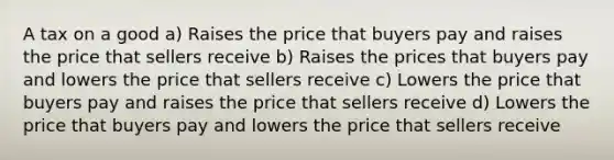 A tax on a good a) Raises the price that buyers pay and raises the price that sellers receive b) Raises the prices that buyers pay and lowers the price that sellers receive c) Lowers the price that buyers pay and raises the price that sellers receive d) Lowers the price that buyers pay and lowers the price that sellers receive