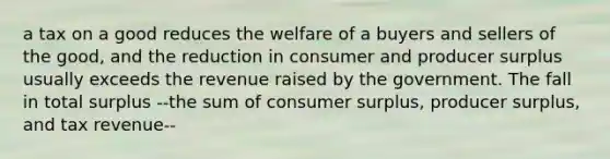 a tax on a good reduces the welfare of a buyers and sellers of the good, and the reduction in consumer and producer surplus usually exceeds the revenue raised by the government. The fall in total surplus --the sum of consumer surplus, producer surplus, and tax revenue--