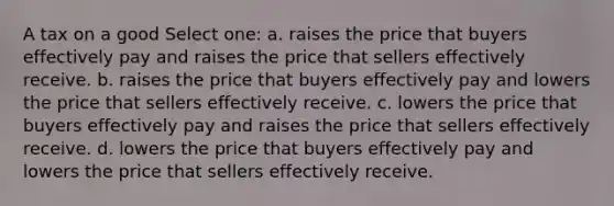 A tax on a good Select one: a. raises the price that buyers effectively pay and raises the price that sellers effectively receive. b. raises the price that buyers effectively pay and lowers the price that sellers effectively receive. c. lowers the price that buyers effectively pay and raises the price that sellers effectively receive. d. lowers the price that buyers effectively pay and lowers the price that sellers effectively receive.