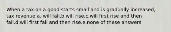 When a tax on a good starts small and is gradually increased, tax revenue a. will fall.b.will rise.c.will first rise and then fall.d.will first fall and then rise.e.none of these answers