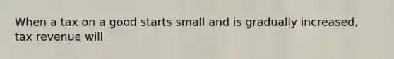 When a tax on a good starts small and is gradually increased, tax revenue will