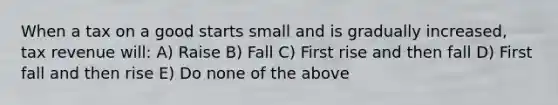 When a tax on a good starts small and is gradually increased, tax revenue will: A) Raise B) Fall C) First rise and then fall D) First fall and then rise E) Do none of the above