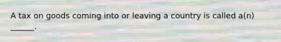 A tax on goods coming into or leaving a country is called a(n) ______.