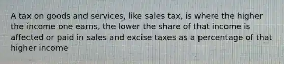 A tax on goods and services, like sales tax, is where the higher the income one earns, the lower the share of that income is affected or paid in sales and excise taxes as a percentage of that higher income