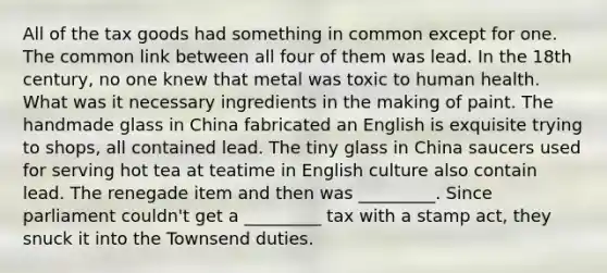 All of the tax goods had something in common except for one. The common link between all four of them was lead. In the 18th century, no one knew that metal was toxic to human health. What was it necessary ingredients in the making of paint. The handmade glass in China fabricated an English is exquisite trying to shops, all contained lead. The tiny glass in China saucers used for serving hot tea at teatime in English culture also contain lead. The renegade item and then was _________. Since parliament couldn't get a _________ tax with a stamp act, they snuck it into the Townsend duties.