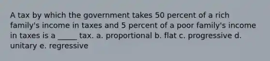 A tax by which the government takes 50 percent of a rich family's income in taxes and 5 percent of a poor family's income in taxes is a _____ tax. a. proportional b. flat c. progressive d. unitary e. regressive