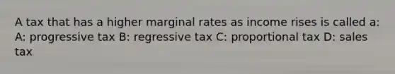 A tax that has a higher marginal rates as income rises is called a: A: progressive tax B: regressive tax C: proportional tax D: sales tax