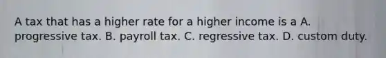 A tax that has a higher rate for a higher income is a A. progressive tax. B. payroll tax. C. regressive tax. D. custom duty.