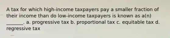 A tax for which high-income taxpayers pay a smaller fraction of their income than do low-income taxpayers is known as a(n) _______. a. progressive tax b. proportional tax c. equitable tax d. regressive tax