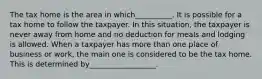 The tax home is the area in which__________. It is possible for a tax home to follow the taxpayer. In this situation, the taxpayer is never away from home and no deduction for meals and lodging is allowed. When a taxpayer has more than one place of business or work, the main one is considered to be the tax home. This is determined by__________________.